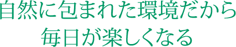 自然に包まれた環境だから毎日が楽しくなる